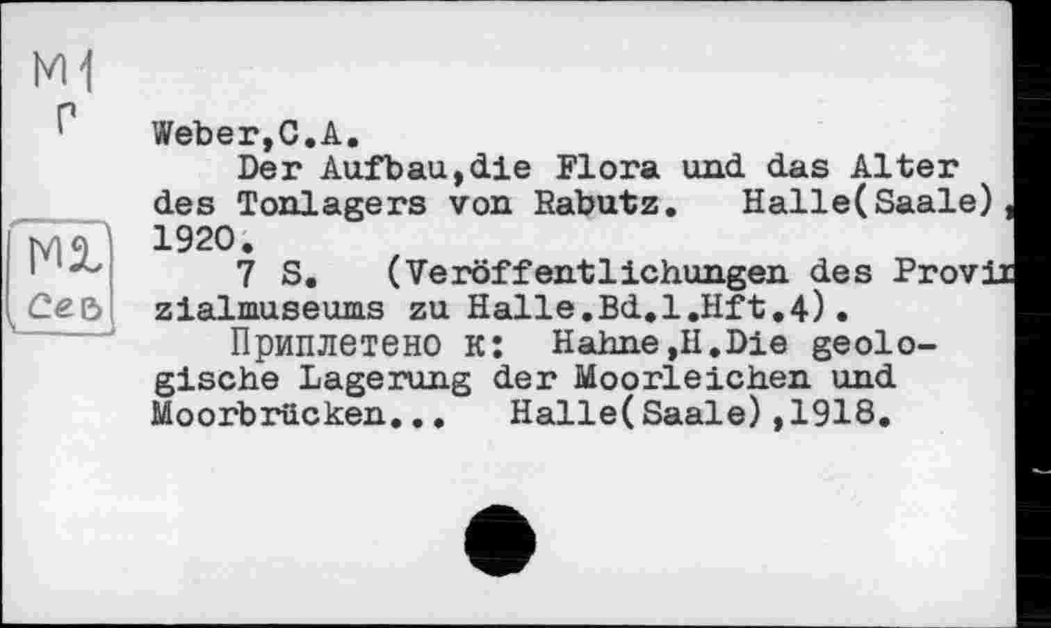 ﻿Weber,С.А.
Der Aufbau,die Flora und das Alter des Tonlagers von Rabutz. Halle(Saale), 1920.
7 S. (Veröffentlichungen des Provii zialmuseums zu Halle.Bd.l.Hft.4).
Приплетено к: Hahne,II.Die geologische Lagerung der Moorleichen und Moorbrucken... Halle(Saale),1918.